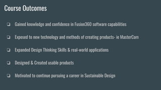 Course Outcomes
❏ Gained knowledge and confidence in Fusion360 software capabilities
❏ Exposed to new technology and methods of creating products- ie MasterCam
❏ Expanded Design Thinking Skills & real-world applications
❏ Designed & Created usable products
❏ Motivated to continue pursuing a career in Sustainable Design
 