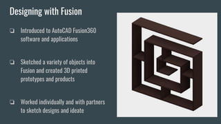 Designing with Fusion
❏ Introduced to AutoCAD Fusion360
software and applications
❏ Sketched a variety of objects into
Fusion and created 3D printed
prototypes and products
❏ Worked individually and with partners
to sketch designs and ideate
 