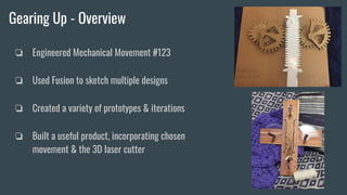 Gearing Up - Overview
❏ Engineered Mechanical Movement #123
❏ Used Fusion to sketch multiple designs
❏ Created a variety of prototypes & iterations
❏ Built a useful product, incorporating chosen
movement & the 3D laser cutter
 