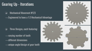 Gearing Up - Iterations
❏ Mechanical Movement #123
→ Engineered to have a 1:3 Mechanical Advantage
❏ Three Designs, each featuring:
→ varying number of teeth
→ different dimensions
→ unique angle/design of gear teeth
 