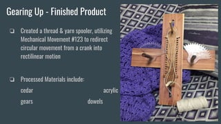 Gearing Up - Finished Product
❏ Created a thread & yarn spooler, utilizing
Mechanical Movement #123 to redirect
circular movement from a crank into
rectilinear motion
❏ Processed Materials include:
cedar acrylic
gears dowels
 