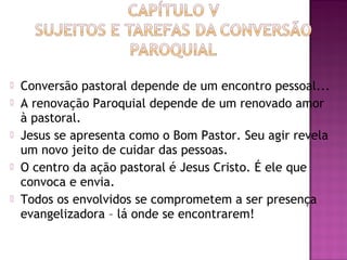  Conversão pastoral depende de um encontro pessoal...
 A renovação Paroquial depende de um renovado amor
à pastoral.
 Jesus se apresenta como o Bom Pastor. Seu agir revela
um novo jeito de cuidar das pessoas.
 O centro da ação pastoral é Jesus Cristo. É ele que
convoca e envia.
 Todos os envolvidos se comprometem a ser presença
evangelizadora – lá onde se encontrarem!
 
