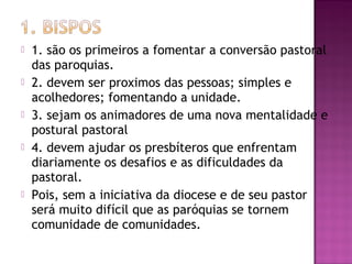  1. são os primeiros a fomentar a conversão pastoral
das paroquias.
 2. devem ser proximos das pessoas; simples e
acolhedores; fomentando a unidade.
 3. sejam os animadores de uma nova mentalidade e
postural pastoral
 4. devem ajudar os presbíteros que enfrentam
diariamente os desafios e as dificuldades da
pastoral.
 Pois, sem a iniciativa da diocese e de seu pastor
será muito difícil que as paróquias se tornem
comunidade de comunidades.
 