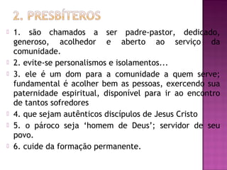  1. são chamados a ser padre-pastor, dedicado,
generoso, acolhedor e aberto ao serviço da
comunidade.
 2. evite-se personalismos e isolamentos...
 3. ele é um dom para a comunidade a quem serve;
fundamental é acolher bem as pessoas, exercendo sua
paternidade espiritual, disponível para ir ao encontro
de tantos sofredores
 4. que sejam autênticos discípulos de Jesus Cristo
 5. o pároco seja ‘homem de Deus’; servidor de seu
povo.
 6. cuide da formação permanente.
 