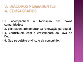  1. acompanhem a formação das novas
comunidades;
 2. participem ativamente da renovação paroquial
 3. Contribuem com o crescimento do Povo de
Deus
 4. Que se cultive o vínculo da comunhão.
 