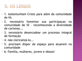  1. testemunham Cristo para além da comunidade
de fé;
 2. necessário fomentar sua participaçao na
comunidade de fé – reconhecendo a diversidade
de carismas...
 3. necessário desencadear um processo integral
de formação
 4. não clericalizá-lo...
 5. precisam dispor de espaço para atuarem na
comunidade
 6. Família, mulheres, jovens e idosos!
 