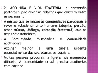  2. ACOLHIDA E VIDA FRATERNA: a conversão
pastoral supõe rever as relações que existem entre
as pessoas...
 A missão que se impõe às comunidades paroquiais é
rever o relacionamento humano (alegria, perdão,
amor mútuo, diálogo, correção fraterna!) que se
nelas se estabelece.
 A Comunidade missionária é comunidade
acolhedora.
 Acolher melhor é uma tarefa urgente
especialmente das secretarias paroquiais.
 Muitas pessoas procuram a Igreja nos momentos
difíceis. A comunidade cristã precisa acolhe-las
com carinho!
 
