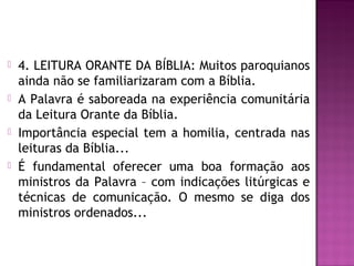  4. LEITURA ORANTE DA BÍBLIA: Muitos paroquianos
ainda não se familiarizaram com a Bíblia.
 A Palavra é saboreada na experiência comunitária
da Leitura Orante da Bíblia.
 Importância especial tem a homilia, centrada nas
leituras da Bíblia...
 É fundamental oferecer uma boa formação aos
ministros da Palavra – com indicações litúrgicas e
técnicas de comunicação. O mesmo se diga dos
ministros ordenados...
 