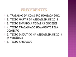  1. TRABALHO DA COMISSÃO NOMEADA 2012
 2. TEXTO MARTIR DA ASSEMBLÉIA DE 2013
 3. TEXTO ENVIADO A TODAS AS DIOCESES
 4. TEXTO TRABALHADO NOVAMENTE PELA
COMISSÃO
 5. TEXTO DISCUTIDO NA ASSEMBLÉIA DE 2014
(4 VERSÕES!)
 6. TEXTO APROVADO
 