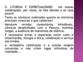  5. LITURGIA E ESPIRITUALIDADE: em nossas
celebrações, por vezes, se fala demais e se reza
pouco!
 Tanto os ministros ordenados quanto os ministros
precisam vivenciar o que celebram!
 Merecem revisão: comentários infindáveis,
cânticos desalinhados com a Palavra, homilias
longas, a ausência de momentos de silêncio.
 É necessário evitar a separação entre culto e
misericórdia, liturgia e ética, celebração e serviço
aos irmãos.
 A verdadeira celebração e a oração exigem
conversão e não criam fugas intimistas da
realidade...
 