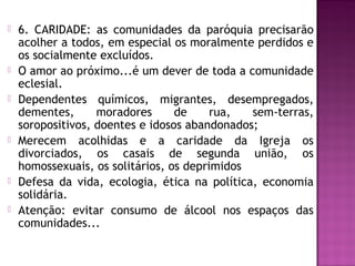  6. CARIDADE: as comunidades da paróquia precisarão
acolher a todos, em especial os moralmente perdidos e
os socialmente excluídos.
 O amor ao próximo...é um dever de toda a comunidade
eclesial.
 Dependentes químicos, migrantes, desempregados,
dementes, moradores de rua, sem-terras,
soropositivos, doentes e idosos abandonados;
 Merecem acolhidas e a caridade da Igreja os
divorciados, os casais de segunda união, os
homossexuais, os solitários, os deprimidos
 Defesa da vida, ecologia, ética na política, economia
solidária.
 Atenção: evitar consumo de álcool nos espaços das
comunidades...
 