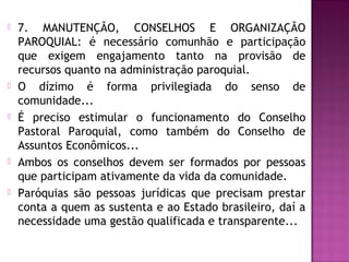  7. MANUTENÇÃO, CONSELHOS E ORGANIZAÇÃO
PAROQUIAL: é necessário comunhão e participação
que exigem engajamento tanto na provisão de
recursos quanto na administração paroquial.
 O dízimo é forma privilegiada do senso de
comunidade...
 É preciso estimular o funcionamento do Conselho
Pastoral Paroquial, como também do Conselho de
Assuntos Econômicos...
 Ambos os conselhos devem ser formados por pessoas
que participam ativamente da vida da comunidade.
 Paróquias são pessoas jurídicas que precisam prestar
conta a quem as sustenta e ao Estado brasileiro, daí a
necessidade uma gestão qualificada e transparente...
 