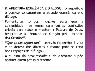  8. ABERTURA ECUMÊNICA E DIÁLOGO: o respeito e
o bom-senso garantem a atitude ecumênica e o
diálogo.
 Fomente-se tempos, lugares para que a
comunidade se reúna com outras confissões
cristãs para rezar e meditar a Palavra de Deus.
Recorde-se a “Semana de Oração pela Unidade
dos Cristãos”.
 “Que todos sejam um” – através do serviço à vida
e na defesa dos direitos humanos pode-se criar
bons espaços de diálogo...
 A cultura da proximidade e do encontro supõe
acolher quem pensa diferente...
 