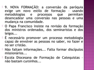  9. NOVA FORMAÇÃO: a conversão da paróquia
exige um novo estilo de formação – usando
metodologias e processos que permitam
desencadear uma conversão nas pessoas e uma
mudança na comunidade.
 O Papa Francisco insiste na revisão da formação
dos ministros ordenados, dos seminaristas e dos
leigos...
 É necessário promover um processo metodologia
capaz de envolver as pessoas no saber, no fazer e
no ser cristão.
 Não faltam informações... Falta formar discípulos
missionários...
 Escola Diocesana de Formação de Catequistas –
não bastam cursinhos...
 