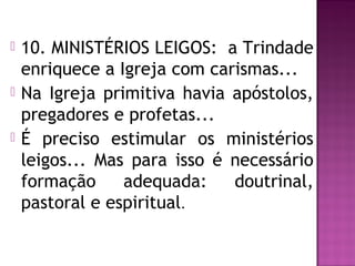  10. MINISTÉRIOS LEIGOS: a Trindade
enriquece a Igreja com carismas...
 Na Igreja primitiva havia apóstolos,
pregadores e profetas...
 É preciso estimular os ministérios
leigos... Mas para isso é necessário
formação adequada: doutrinal,
pastoral e espiritual.
 
