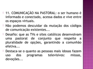  11. COMUNICAÇÃO NA PASTORAL: o ser humano é
informado e conectado, acessa dados e vive entre
os espaços virtuais.
 Não podemos descuidar da mutação dos códigos
de comunicação existentes...
 Desafio: que as TVs e sites católicos desenvolvam
uma pastoral de conjunto que respeite a
pluralidade de opções, garantindo a comunhão
efetiva...
 Destaca-se o quanto as pessoas mais idosas fazem
uso dos programas televisivos: missas,
devoções...
 
