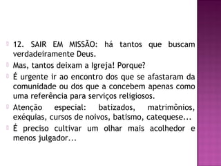  12. SAIR EM MISSÃO: há tantos que buscam
verdadeiramente Deus.
 Mas, tantos deixam a Igreja! Porque?
 É urgente ir ao encontro dos que se afastaram da
comunidade ou dos que a concebem apenas como
uma referência para serviços religiosos.
 Atenção especial: batizados, matrimônios,
exéquias, cursos de noivos, batismo, catequese...
 É preciso cultivar um olhar mais acolhedor e
menos julgador...
 