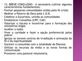  13. BREVE CONCLUSÃO - é necessário cultivar algumas
características fundamentais:
 Formar pequenas comunidades unidas pela fé cristã;
 Meditar a Palavra de Deus pela L.O.B.
 Celebrar a Eucaristia, unindo as comunidades
 Estabelecer Conselhos (CPP, CAE)
 Valorizar o laicato e incentivar para a formação dos
ministérios leigos
 Acolher a todos
 Viver a caridade e fazer a opção preferencial pelos
pobres
 Igrejas se tornem centros de irradiação e animação da
fé e da espiritualidade
 Garantir a comunhão com a totalidade da Diocese.
 Utilizar os recursos da mídia e as novas formas de
comunicação
 Promover uma pastoral missionária.
 