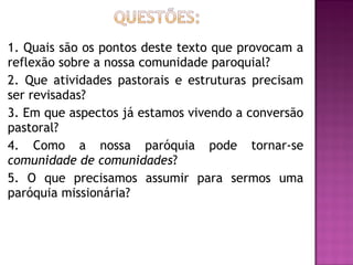 1. Quais são os pontos deste texto que provocam a
reflexão sobre a nossa comunidade paroquial?
2. Que atividades pastorais e estruturas precisam
ser revisadas?
3. Em que aspectos já estamos vivendo a conversão
pastoral?
4. Como a nossa paróquia pode tornar-se
comunidade de comunidades?
5. O que precisamos assumir para sermos uma
paróquia missionária?
 