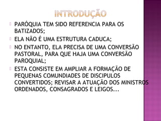  PARÓQUIA TEM SIDO REFERENCIA PARA OS
BATIZADOS;
 ELA NÃO É UMA ESTRUTURA CADUCA;
 NO ENTANTO, ELA PRECISA DE UMA CONVERSÃO
PASTORAL, PARA QUE HAJA UMA CONVERSÃO
PAROQUIAL;
 ESTA CONSISTE EM AMPLIAR A FORMAÇÃO DE
PEQUENAS COMUNDIADES DE DISCIPULOS
CONVERTIDOS; REVISAR A ATUAÇÃO DOS MINISTROS
ORDENADOS, CONSAGRADOS E LEIGOS...
 