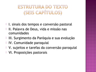  I. sinais dos tempos e conversão pastoral
 II. Palavra de Deus, vida e missão nas
comunidades
 III. Surgimento da Paróquia e sua evolução
 IV. Comunidade paroquial
 V. sujeitos e tarefas da conversão paroquial
 VI. Proposições pastorais
 