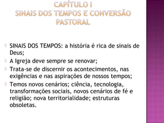  SINAIS DOS TEMPOS: a história é rica de sinais de
Deus;
 A Igreja deve sempre se renovar;
 Trata-se de discernir os acontecimentos, nas
exigências e nas aspirações de nossos tempos;
 Temos novos cenários; ciência, tecnologia,
transformações sociais, novos cenários de fé e
religião; nova territorialidade; estruturas
obsoletas.
 
