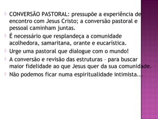  CONVERSÃO PASTORAL: pressupõe a experiência de
encontro com Jesus Cristo; a conversão pastoral e
pessoal caminham juntas.
 É necessário que resplandeça a comunidade
acolhedora, samaritana, orante e eucarística.
 Urge uma pastoral que dialogue com o mundo!
 A conversão e revisão das estruturas – para buscar
maior fidelidade ao que Jesus quer da sua comunidade.
 Não podemos ficar numa espiritualidade intimista...
 
