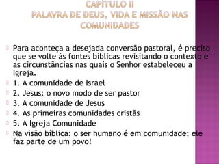  Para aconteça a desejada conversão pastoral, é preciso
que se volte às fontes bíblicas revisitando o contexto e
as circunstâncias nas quais o Senhor estabeleceu a
Igreja.
 1. A comunidade de Israel
 2. Jesus: o novo modo de ser pastor
 3. A comunidade de Jesus
 4. As primeiras comunidades cristãs
 5. A Igreja Comunidade
 Na visão bíblica: o ser humano é em comunidade; ele
faz parte de um povo!
 