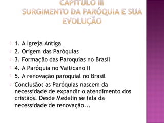  1. A Igreja Antiga
 2. Origem das Paróquias
 3. Formação das Paroquias no Brasil
 4. A Paróquia no Vaiticano II
 5. A renovação paroquial no Brasil
 Conclusão: as Paróquias nascem da
necessidade de expandir o atendimento dos
cristãos. Desde Medelin se fala da
necessidade de renovação...
 
