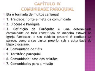  Ela é formada de muitos carismas!
 1. Trindade: fonte e meta da comunidade
 2. Diocese e Paróquia
 3. Definição de Paróquia: é uma determinada
comunidade de fiéis constituída de maneira estável na
Igreja Particular, e seu cuidado pastoral é confiado ao
pároco, como a seu pastor próprio, sob a autoridade do
bispo diocesano.
 4. Comunidade de fiéis
 5. Território paroquial
 6. Comunidade: casa dos cristãos
 7. Comunidades para a missão
 
