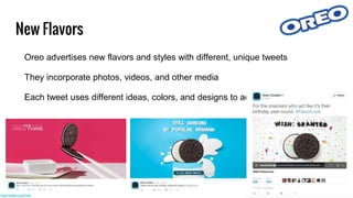 New Flavors
Oreo advertises new flavors and styles with different, unique tweets
They incorporate photos, videos, and other media
Each tweet uses different ideas, colors, and designs to advertise the flavor
https://twitter.com/Oreo
 