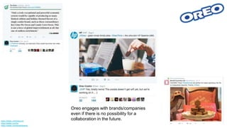 Oreo engages with brands/companies
even if there is no possibility for a
collaboration in the future.https://twitter.com/theonion
https://twitter.com/hp
https://twitter.com/benefitbeauty
 