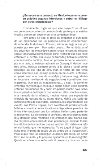 127
¿Entonces este proyecto en México te permite poner
en práctica algunas intuiciones y entrar en diálogo
con otras experiencias?
Exactamente. Digamos que ese proyecto es el que
me pone en contacto con un montón de gente que ya estaba
inscrita dentro del circuito del arte contemporáneo.
Pero antes de eso, el paso de proponer la curaduría
de los empleados fue un proceso como de comprensión,
de entender la dinámica. Primero, cómo se llega a esa pro-
puesta, por ejemplo… Hay varias cosas… Por un lado, a mí
me encantan las megalópolis pero nunca he sentido ninguna
ciudad tan invasiva como México por el hecho de que este hotel
estaba en el centro, era un eje de tránsito y había muchísima
contaminación auditiva. Tuve un proceso serio de insomnio;
por otro lado, yo estaba radicado en Guayaquil, desde hace
tres años, estaba siempre yendo a la playa y sentí como
nostalgia de ese tipo de aire, más el hecho de que tenía
como referente ese paisaje marino en mi cuarto, entonces,
empezó como una cosa de nostalgia y tal pero luego derivó
en toda una movilización de negociaciones con el hotel, con
el gerente. Que eso es lo apasionante… o sea… la gente no
entendía muy bien qué es lo que quería hacer, esos cuadros
estaban arrumbados ahí y nadie les paraba mucha bola, salvo
los empleados de limpieza que veían en ellos, muchas veces,
una memoria de la infancia, muchas veces una especie de
ejercicio de escape de su rutina diaria. Había una serie de
razonamientos de esa índole. Entonces, los organizadores del
evento, Los Perros Negros, este colectivo de productores de
México, comunicaron las locaciones disponibles para las dis-
tintas intervenciones que los artistas harían como parte de
la residencia. La distribuidora de Pepsi, era una distribuidora
muy derruida pero mantenía esa cromática azul-blanco que
iba muy bien con la idea de mar, pensaba yo, además tenían
los rótulos de las bebidas que se vendían allí. Había una refe-
rencia líquida que me interesaba. Yo no toqué el lugar, sólo
hubo una limpieza de pisos un día antes de la inauguración.
Pero lo que hice fue conseguir un albañil del barrio, un señor
Cruz, me acuerdo, y le propuse ayudarme en la museografía.
Quería ver cómo este señor veía el proyecto y cómo se podía
 