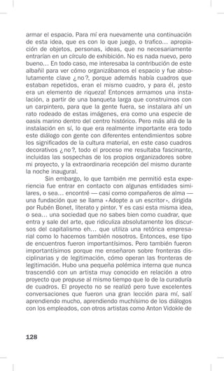 128
armar el espacio. Para mí era nuevamente una continuación
de esta idea, que es con lo que juego, o trafico… apropia-
ción de objetos, personas, ideas, que no necesariamente
entrarían en un círculo de exhibición. No es nada nuevo, pero
bueno… En todo caso, me interesaba la contribución de este
albañil para ver cómo organizábamos el espacio y fue abso-
lutamente clave ¿no?, porque además había cuadros que
estaban repetidos, eran el mismo cuadro, y para él, ¡esto
era un elemento de riqueza! Entonces armamos una insta-
lación, a partir de una banqueta larga que construimos con
un carpintero, para que la gente fuera, se instalara ahí un
rato rodeado de estas imágenes, era como una especie de
oasis marino dentro del centro histórico. Pero más allá de la
instalación en sí, lo que era realmente importante era todo
este diálogo con gente con diferentes entendimientos sobre
los significados de la cultura material, en este caso cuadros
decorativos ¿no?, todo el proceso me resultaba fascinante,
incluidas las sospechas de los propios organizadores sobre
mi proyecto, y la extraordinaria recepción del mismo durante
la noche inaugural.
Sin embargo, lo que también me permitió esta expe-
riencia fue entrar en contacto con algunas entidades simi-
lares, o sea… encontré — casi como compañeros de alma —
una fundación que se llama «Adopte a un escritor», dirigida
por Rubén Bonet, literato y pintor. Y es casi esta misma idea,
o sea… una sociedad que no sabes bien como cuadrar, que
entra y sale del arte, que ridiculiza absolutamente los discur-
sos del capitalismo eh… que utiliza una retórica empresa-
rial como lo hacemos también nosotros. Entonces, ese tipo
de encuentros fueron importantísimos. Pero también fueron
importantísimos porque me enseñaron sobre fronteras dis-
ciplinarias y de legitimación, cómo operan las fronteras de
legitimación. Hubo una pequeña polémica interna que nunca
trascendió con un artista muy conocido en relación a otro
proyecto que propuse al mismo tiempo que lo de la curaduría
de cuadros. El proyecto no se realizó pero tuve excelentes
conversaciones que fueron una gran lección para mí, salí
aprendiendo mucho, aprendiendo muchísimo de los diálogos
con los empleados, con otros artistas como Anton Vidokle de
 
