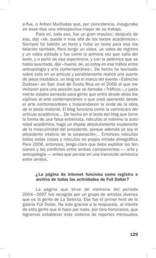 129
e-flux, o Antoni Muntadas que, por coincidencia, inauguraba
en esos días una retrospectiva mayor de su trabajo.
Para mí, todo eso, fue un gran impulso; después de
eso, dije «ok, puedo ir mas allá de los textos académicos».
Siempre ha habido un texto y hubo un texto para esa ins-
talación también. Pero tengo un video, un video de registro
y un video editado y fue como la primera vez que salía del
texto, y a partir de esa experiencia, y con la polémica que se
había suscitado, dije «bueno, ok, yo estoy en ese tráfico entre
antropología y arte contemporáneo». De hecho he teorizado
sobre esto en un artículo y paralelamente realicé una suerte
de pieza mediática, un blog en el marco del evento «Estrecho
Dudoso» en San José de Costa Rica en el 2006 al que me
invitaron para una sección que se llamaba «Tráficos», y justa-
mente estaba pensado para gente que entra desde otras dis-
ciplinas al arte contemporáneo o que está operando desde
el arte contemporáneo y trascendieron la onda de la obra,
de la pieza material. El blog funciona como la contracara del
artículo académico… De hecho en el texto del blog que toma
la forma de una falsa entrevista, ridiculizo al máximo la auto-
ridad académica, hago un display absolutamente exuberante
de la masculinidad del presidente, porque además yo soy el
presidente vitalicio de la corporación… Entonces ridiculizo
todas estas cosas y ridiculizo mi propia mirada etnográfica.
Para 2006, entonces, tengo claro que debo explotar las ten-
siones y los conflictos entre ambos campamentos — arte y
antropología — antes que pensar en una transición armónica
entre ambos.
¿La página de internet funciona como registro o
archivo de todas las actividades de Full Dollar?
La página que sirve de memoria del periodo
2004–2007 fue recogida por un grupo de artistas jóvenes
que es la gente de La Selecta. Ese fue el primer host de la
galería Full Dollar. Ha sido gracias a la respuesta, al interés
de esta gente que lo hace por nada, por cero honorarios, que
logramos establecer este sistema de reportes mensuales.
 