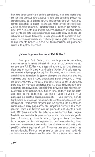 130
Hay una producción de series temáticas. Hay una serie que
se llama proyectos rechazados, y otra que se llama proyectos
curatoriales. Esta última reúne iniciativas que yo identifico
como cercanas a estos intereses míos entre antropología
y arte contemporáneo. Pueden venir o pueden no venir del
arte. Por supuesto que me he sincronizado con mucha gente,
con gente de arte contemporáneo que está muy deseosa de
situarse en estas fronteras, o con gente de la academia con
quien hemos coincidido por mi trabajo investigativo. Entonces,
lo que intento hacer, cuando se da la ocasión, es proponer
cruces de estos intereses.
¿Y vos te presentas como Full Dollar?
Siempre Full Dollar, eso es importante también,
muchas veces la gente utiliza indistintamente, pero yo insisto
en que sea Full Dollar y no salga mi nombre, aunque siempre
digo que el nombre es X Andrade o Xavier Andrade que es
un nombre súper popular aquí en Ecuador, lo cual me da esa
ambigüedad también, la gente siempre se pregunta qué es.
¿Esto es una marca? ¿Quiénes son? Es un colectivo o no es
un colectivo, y es y no es… Soy solamente yo en la práctica,
pero hay un montón de gente que se está movilizando alre-
dedor de los proyectos. En el último proyecto que hicimos en
Guayaquil este año (2009), fue en una bodega que se abre
una sola noche cada mes. Se llama «Espacio vacío» y yo
participé de ciertas exposiciones ahí — uno termina siendo
legitimado de distintas maneras. Recientemente hicimos una
instalación Temporada Playera que se apropia de elementos
comerciales muy populares en Guayaquil durante la época
playera. Para eso trabajé con un grupo de estudiantes mías
del ITAE (una escuela de arte) que se llaman Las Brujas.
También es importante para mí apuntalar procesos de gente
joven. A veces, yo lanzo la idea y dejo que otros resuelvan.
Otro trabajo, quizás más importante, que hemos hecho, tiene
que ver nuevamente con ridiculizar al sistema del arte y de
gestión cultural aquí en el país. Creamos una sede de artistas
en residencia. Fuimos los primeros en tener una sede de
artistas en residencia en Ecuador. No se trata más que la
 