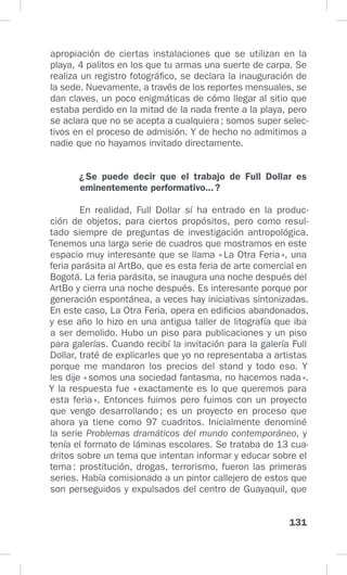 131
apropiación de ciertas instalaciones que se utilizan en la
playa, 4 palitos en los que tu armas una suerte de carpa. Se
realiza un registro fotográfico, se declara la inauguración de
la sede. Nuevamente, a través de los reportes mensuales, se
dan claves, un poco enigmáticas de cómo llegar al sitio que
estaba perdido en la mitad de la nada frente a la playa, pero
se aclara que no se acepta a cualquiera; somos super selec-
tivos en el proceso de admisión. Y de hecho no admitimos a
nadie que no hayamos invitado directamente.
¿Se puede decir que el trabajo de Full Dollar es
eminentemente performativo...?
En realidad, Full Dollar sí ha entrado en la produc-
ción de objetos, para ciertos propósitos, pero como resul-
tado siempre de preguntas de investigación antropológica.
Tenemos una larga serie de cuadros que mostramos en este
espacio muy interesante que se llama «La Otra Feria», una
feria parásita al ArtBo, que es esta feria de arte comercial en
Bogotá. La feria parásita, se inaugura una noche después del
ArtBo y cierra una noche después. Es interesante porque por
generación espontánea, a veces hay iniciativas sintonizadas.
En este caso, La Otra Feria, opera en edificios abandonados,
y ese año lo hizo en una antigua taller de litografía que iba
a ser demolido. Hubo un piso para publicaciones y un piso
para galerías. Cuando recibí la invitación para la galería Full
Dollar, traté de explicarles que yo no representaba a artistas
porque me mandaron los precios del stand y todo eso. Y
les dije «somos una sociedad fantasma, no hacemos nada».
Y la respuesta fue «exactamente es lo que queremos para
esta feria». Entonces fuimos pero fuimos con un proyecto
que vengo desarrollando; es un proyecto en proceso que
ahora ya tiene como 97 cuadritos. Inicialmente denominé
la serie Problemas dramáticos del mundo contemporáneo, y
tenía el formato de láminas escolares. Se trataba de 13 cua-
dritos sobre un tema que intentan informar y educar sobre el
tema: prostitución, drogas, terrorismo, fueron las primeras
series. Había comisionado a un pintor callejero de estos que
son perseguidos y expulsados del centro de Guayaquil, que
 