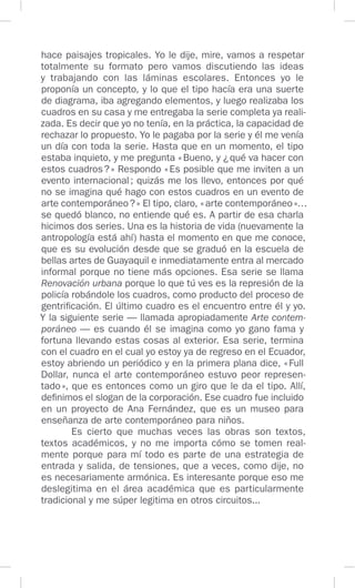 hace paisajes tropicales. Yo le dije, mire, vamos a respetar
totalmente su formato pero vamos discutiendo las ideas
y trabajando con las láminas escolares. Entonces yo le
proponía un concepto, y lo que el tipo hacía era una suerte
de diagrama, iba agregando elementos, y luego realizaba los
cuadros en su casa y me entregaba la serie completa ya reali-
zada. Es decir que yo no tenía, en la práctica, la capacidad de
rechazar lo propuesto. Yo le pagaba por la serie y él me venía
un día con toda la serie. Hasta que en un momento, el tipo
estaba inquieto, y me pregunta «Bueno, y ¿qué va hacer con
estos cuadros?» Respondo «Es posible que me inviten a un
evento internacional; quizás me los llevo, entonces por qué
no se imagina qué hago con estos cuadros en un evento de
arte contemporáneo?» El tipo, claro, «arte contemporáneo»…
se quedó blanco, no entiende qué es. A partir de esa charla
hicimos dos series. Una es la historia de vida (nuevamente la
antropología está ahí) hasta el momento en que me conoce,
que es su evolución desde que se graduó en la escuela de
bellas artes de Guayaquil e inmediatamente entra al mercado
informal porque no tiene más opciones. Esa serie se llama
Renovación urbana porque lo que tú ves es la represión de la
policía robándole los cuadros, como producto del proceso de
gentrificación. El último cuadro es el encuentro entre él y yo.
Y la siguiente serie — llamada apropiadamente Arte contem-
poráneo — es cuando él se imagina como yo gano fama y
fortuna llevando estas cosas al exterior. Esa serie, termina
con el cuadro en el cual yo estoy ya de regreso en el Ecuador,
estoy abriendo un periódico y en la primera plana dice, «Full
Dollar, nunca el arte contemporáneo estuvo peor represen-
tado», que es entonces como un giro que le da el tipo. Allí,
definimos el slogan de la corporación. Ese cuadro fue incluido
en un proyecto de Ana Fernández, que es un museo para
enseñanza de arte contemporáneo para niños.
Es cierto que muchas veces las obras son textos,
textos académicos, y no me importa cómo se tomen real-
mente porque para mí todo es parte de una estrategia de
entrada y salida, de tensiones, que a veces, como dije, no
es necesariamente armónica. Es interesante porque eso me
deslegitima en el área académica que es particularmente
tradicional y me súper legitima en otros circuitos...
 