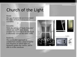 Church of the Light 
• Social: 
His use of materials accommodated 
the town of Osaka’s economical 
restraints 
• Scientific: 
With the advent of “Ando Concrete” 
which was much more dense, 
enabled less material to be used and 
it efficiently carried the same loads 
• Symbolic: 
His minimalist approach to 
architecture creates a kind of purity 
and elegance in which light and 
darkness guides the viewer, and is 
able to evoke emotions 
 