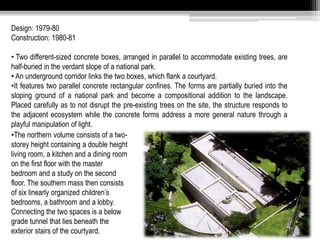 Design: 1979-80 
Construction: 1980-81 
• Two different-sized concrete boxes, arranged in parallel to accommodate existing trees, are 
half-buried in the verdant slope of a national park. 
• An underground corridor links the two boxes, which flank a courtyard. 
•It features two parallel concrete rectangular confines. The forms are partially buried into the 
sloping ground of a national park and become a compositional addition to the landscape. 
Placed carefully as to not disrupt the pre-existing trees on the site, the structure responds to 
the adjacent ecosystem while the concrete forms address a more general nature through a 
playful manipulation of light. 
•The northern volume consists of a two-storey 
height containing a double height 
living room, a kitchen and a dining room 
on the first floor with the master 
bedroom and a study on the second 
floor. The southern mass then consists 
of six linearly organized children’s 
bedrooms, a bathroom and a lobby. 
Connecting the two spaces is a below 
grade tunnel that lies beneath the 
exterior stairs of the courtyard. 
 