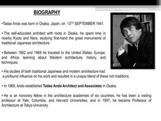 BIOGRAPHY 
•Tadao Ando was born in Osaka, Japan, on 13TH SEPTEMBER 1941. 
• The self-educated architect with roots in Osaka, he spent time in 
nearby Kyoto and Nara, studying first-hand the great monuments of 
traditional Japanese architecture. 
• Between 1962 and 1969 he traveled to the United States, Europe, 
and Africa, learning about Western architecture, history, and 
techniques. 
• His studies of both traditional Japanese and modern architecture had 
a profound influence on his work and resulted in a unique blend of these rich traditions. 
• In 1968, Ando established Tadao Ando Architect and Associates in Osaka. 
• He is an honorary fellow in the architecture academies of six countries; he has been a visiting 
professor at Yale, Columbia, and Harvard Universities; and in 1997, he became Professor of 
Architecture at Tokyo University. 
 