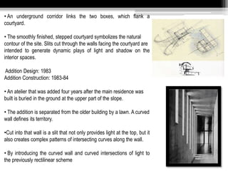 • An underground corridor links the two boxes, which flank a 
courtyard. 
• The smoothly finished, stepped courtyard symbolizes the natural 
contour of the site. Slits cut through the walls facing the courtyard are 
intended to generate dynamic plays of light and shadow on the 
interior spaces. 
Addition Design: 1983 
Addition Construction: 1983-84 
• An atelier that was added four years after the main residence was 
built is buried in the ground at the upper part of the slope. 
• The addition is separated from the older building by a lawn. A curved 
wall defines its territory. 
•Cut into that wall is a slit that not only provides light at the top, but it 
also creates complex patterns of intersecting curves along the wall. 
• By introducing the curved wall and curved intersections of light to 
the previously rectilinear scheme 
 