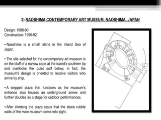 2) NAOSHIMA CONTEMPORARY ART MUSEUM, NAOSHIMA, JAPAN 
Design: 1988-90 
Construction: 1990-92 
• Naoshima is a small island in the Inland Sea of 
Japan. 
• The site selected for the contemporary art museum is 
on the bluff of a narrow cape at the island's southern tip 
and overlooks the quiet surf below; in fact, the 
museum's design is oriented to receive visitors who 
arrive by ship. 
• A stepped plaza that functions as the museum's 
entrance also houses an underground annex and 
further doubles as a stage for outdoor performances. 
• After climbing the plaza steps that the stone rubble 
walls of the main museum come into sight. 
 