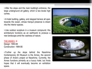 • After the slope and the main building's entrance, the 
large underground art gallery, which is two levels high 
comes. 
• A hotel building, gallery, and stepped terrace all open 
towards the ocean, whose tranquil presence is drawn 
into the interior spaces. 
• Like outdoor sculpture in a museum compound, this 
architecture functions as an earthwork to produce a 
new landscape amid the vastness of nature. 
THE ANNEX  
Design: 1993-94 
Construction: 1994-95 
• Further up the slope behind the Naoshima 
Contemporary Art Museum is the Annex, the second 
phase of Ando's project at Naoshima. Currently, the 
Annex functions primarily as a luxury hotel, but Ando 
hopes that it will eventually become an exhibition 
space. 
 