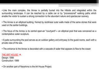 • Like the main complex, the Annex is partially buried into the hillside and integrated within the 
surrounding landscape. It can be reached by a cable car or by "processional" walking paths which 
enable the visitor to sustain a strong connection to the abundant nature and spectacular scenery. 
• The Annex is an elliptical building, framed by rectilinear outer walls made of the same stones that were 
used on the earlier buildings. 
• The focus of the Annex is its central open-air "courtyard"— an elliptical pool that was conceived as a 
contemplative water sculpture. 
• A patio surrounding the pool serves as an outdoor gallery and entryway to the guest rooms, each with a 
private view of the sea. 
• The entrance to the Annex is decorated with a cascade of water that appears to flow to the ocean 
THE ART HOUSE . 
Design: 1998 
Construction: 1999 
• On another part of Naoshima is the Art House Project. 
 