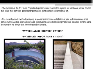 • The purpose of the Art House Project is to preserve and restore the region's old traditional private houses 
that could then serve as galleries for permanent exhibitions of contemporary art. 
•This current project involved designing a special space for an installation of light by the American artist 
James Turrell. Ando's approach involved constructing a wooden building that would be called Minami-Dera, 
the name of the temple that formerly stood on the site. 
“WATER ALSO CREATES PATHS” 
“PATHS AN IMPORTANT THEME” 
 