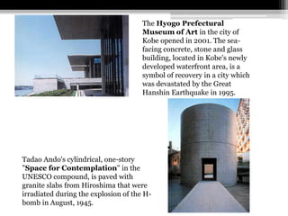 The Hyogo Prefectural 
Museum of Art in the city of 
Kobe opened in 2001. The sea-facing 
concrete, stone and glass 
building, located in Kobe's newly 
developed waterfront area, is a 
symbol of recovery in a city which 
was devastated by the Great 
Hanshin Earthquake in 1995. 
Tadao Ando's cylindrical, one-story 
"Space for Contemplation" in the 
UNESCO compound, is paved with 
granite slabs from Hiroshima that were 
irradiated during the explosion of the H-bomb 
in August, 1945. 
 