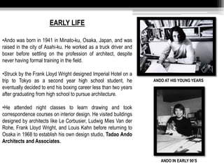 EARLY LIFE 
•Ando was born in 1941 in Minato-ku, Osaka, Japan, and was 
raised in the city of Asahi-ku. He worked as a truck driver and 
boxer before settling on the profession of architect, despite 
never having formal training in the field. 
•Struck by the Frank Lloyd Wright designed Imperial Hotel on a 
trip to Tokyo as a second year high school student, he 
eventually decided to end his boxing career less than two years 
after graduating from high school to pursue architecture. 
•He attended night classes to learn drawing and took 
correspondence courses on interior design. He visited buildings 
designed by architects like Le Corbusier, Ludwig Mies Van der 
Rohe, Frank Lloyd Wright, and Louis Kahn before returning to 
Osaka in 1968 to establish his own design studio, Tadao Ando 
Architects and Associates. 
ANDO AT HIS YOUNG YEARS 
ANDO IN EARLY 90’S 
 