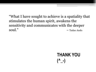 “What I have sought to achieve is a spatiality that 
stimulates the human spirit, awakens the 
sensitivity and communicates with the deeper 
soul.” – Tadao Ando 
THANK YOU 
(^_-) 
