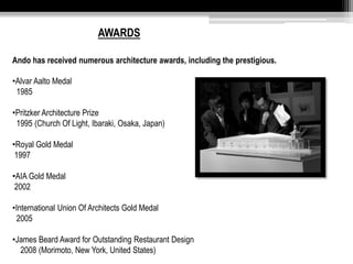 AWARDS 
Ando has received numerous architecture awards, including the prestigious. 
•Alvar Aalto Medal 
1985 
•Pritzker Architecture Prize 
1995 (Church Of Light, Ibaraki, Osaka, Japan) 
•Royal Gold Medal 
1997 
•AIA Gold Medal 
2002 
•International Union Of Architects Gold Medal 
2005 
•James Beard Award for Outstanding Restaurant Design 
2008 (Morimoto, New York, United States) 
 